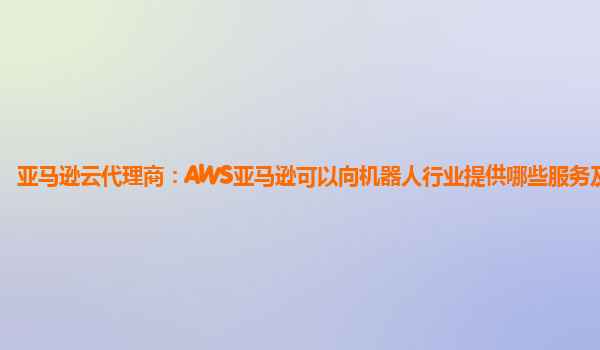 亚马逊云代理商：AWS亚马逊可以向机器人行业提供哪些服务及赋能？