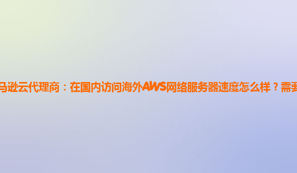 亚马逊云代理商：在国内访问海外AWS网络服务器速度怎么样？需要加CDN吗？