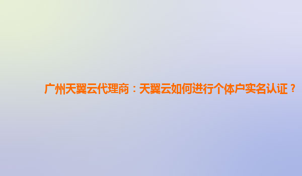 广州天翼云代理商：天翼云如何进行个体户实名认证？