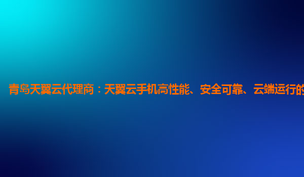青岛天翼云代理商：天翼云手机高性能、安全可靠、云端运行的安卓手机