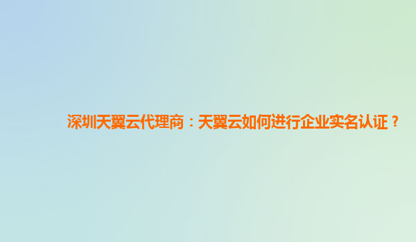 深圳天翼云代理商：天翼云如何进行企业实名认证？