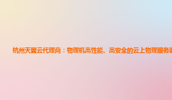 杭州天翼云代理商：物理机高性能、高安全的云上物理服务器服务