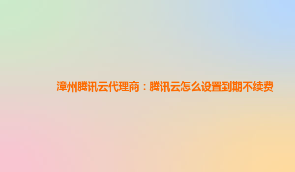 漳州腾讯云代理商：腾讯云怎么设置到期不续费