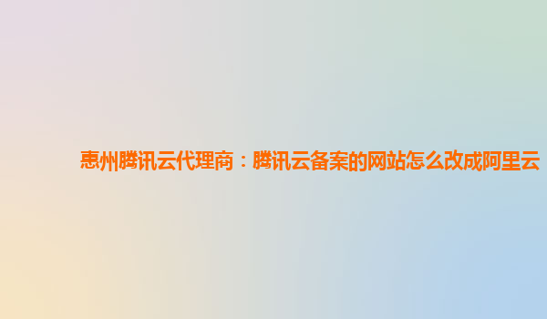 惠州腾讯云代理商：腾讯云备案的网站怎么改成阿里云