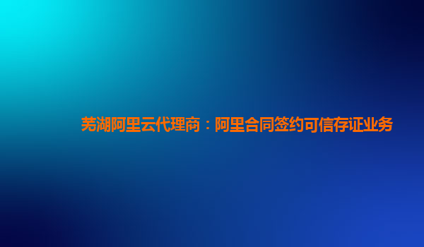 芜湖阿里云代理商：阿里合同签约可信存证业务