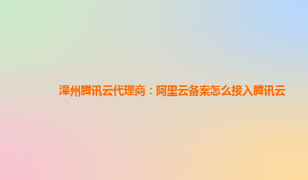 漳州腾讯云代理商：阿里云备案怎么接入腾讯云