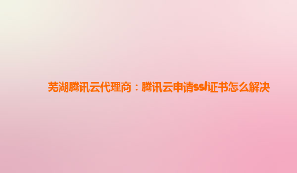 芜湖腾讯云代理商：腾讯云申请ssl证书怎么解决