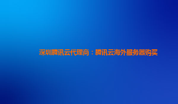 深圳腾讯云代理商：腾讯云海外服务器购买