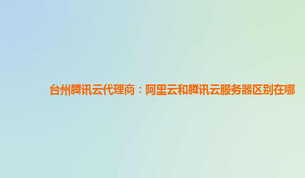 台州腾讯云代理商：阿里云和腾讯云服务器区别在哪