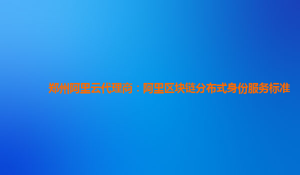 郑州阿里云代理商：阿里区块链分布式身份服务标准
