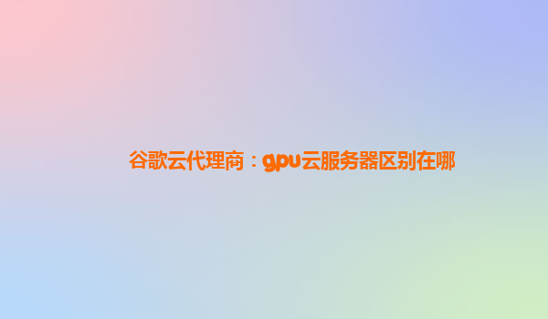 谷歌云代理商：gpu云服务器区别在哪