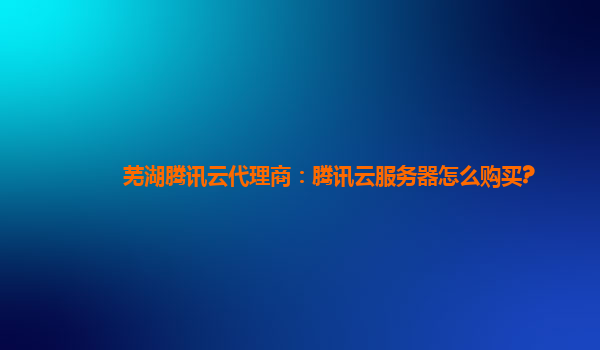 芜湖腾讯云代理商：腾讯云服务器怎么购买?