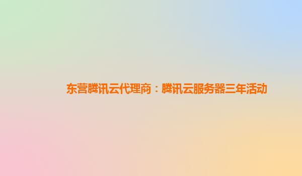 东营腾讯云代理商：腾讯云服务器三年活动
