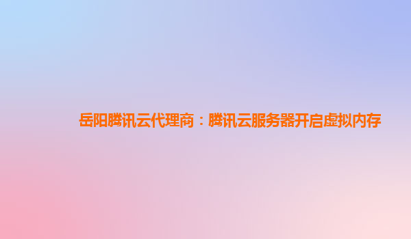 岳阳腾讯云代理商：腾讯云服务器开启虚拟内存