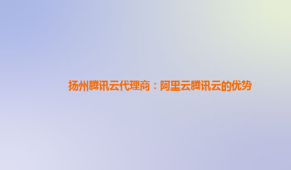 扬州腾讯云代理商：阿里云腾讯云的优势