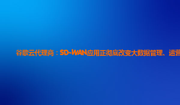 谷歌云代理商：SD-WAN应用正彻底改变大数据管理、运营