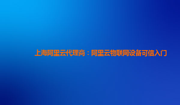 上海阿里云代理商：阿里云物联网设备可信入门