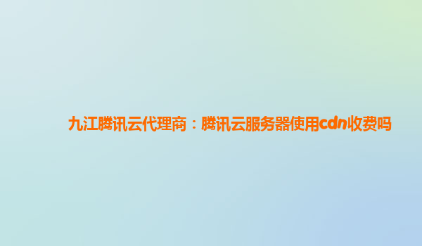 九江腾讯云代理商：腾讯云服务器使用cdn收费吗