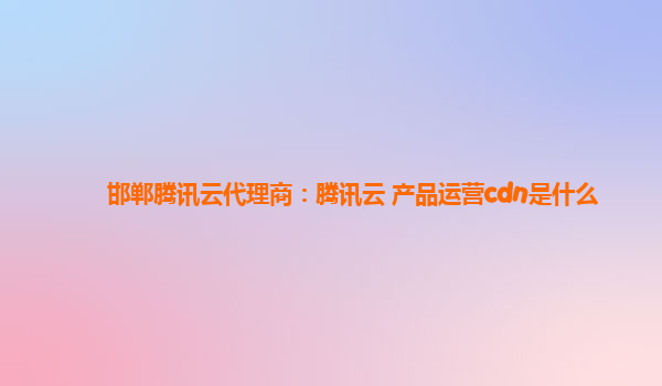邯郸腾讯云代理商：腾讯云 产品运营cdn是什么