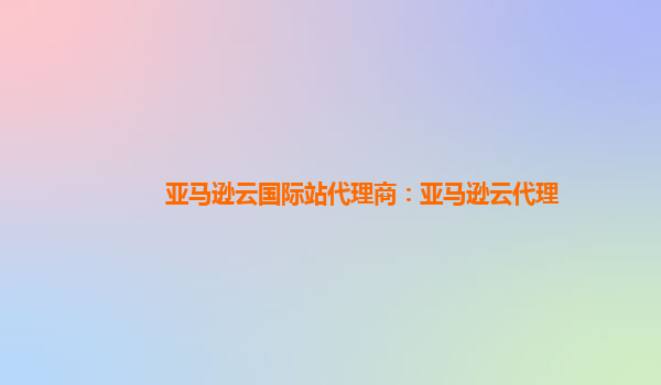 亚马逊云国际站代理商：亚马逊云代理