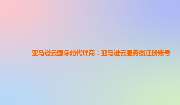 亚马逊云国际站代理商：亚马逊云服务器注册账号