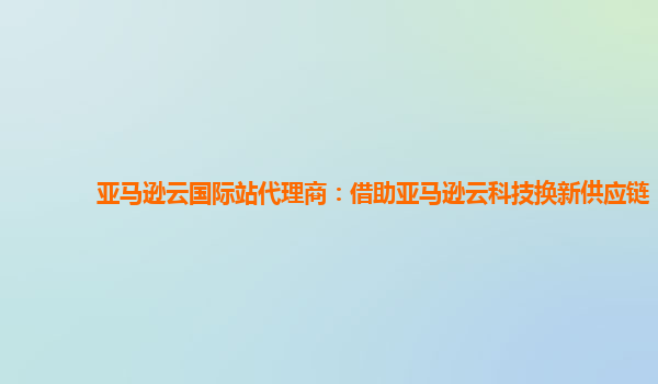 亚马逊云国际站代理商：借助亚马逊云科技换新供应链