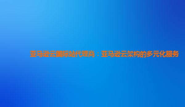 亚马逊云国际站代理商：亚马逊云架构的多元化服务