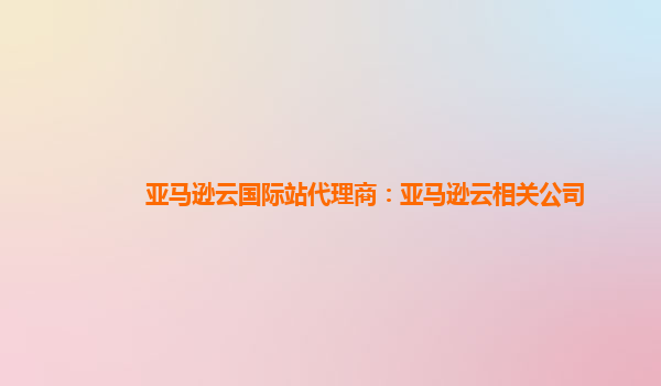 亚马逊云国际站代理商：亚马逊云相关公司