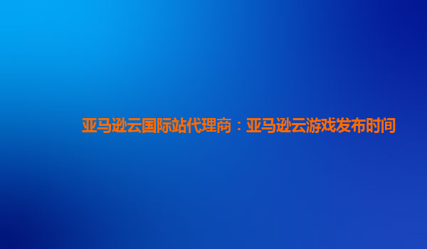 亚马逊云国际站代理商：亚马逊云游戏发布时间