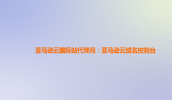 亚马逊云国际站代理商：亚马逊云域名控制台