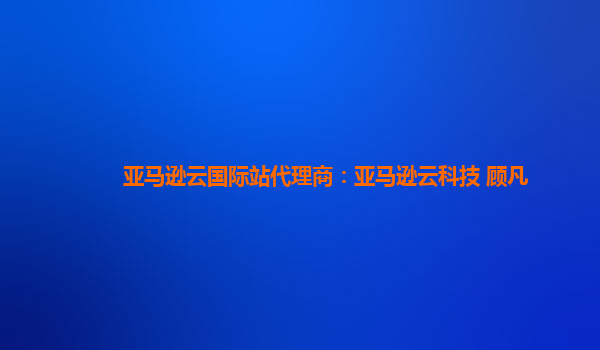 亚马逊云国际站代理商：亚马逊云科技 顾凡