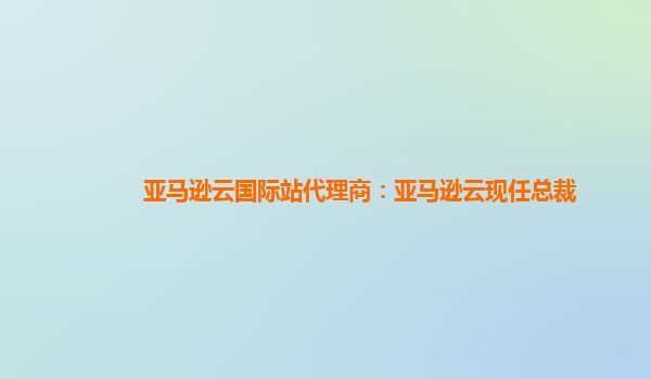 亚马逊云国际站代理商：亚马逊云现任总裁