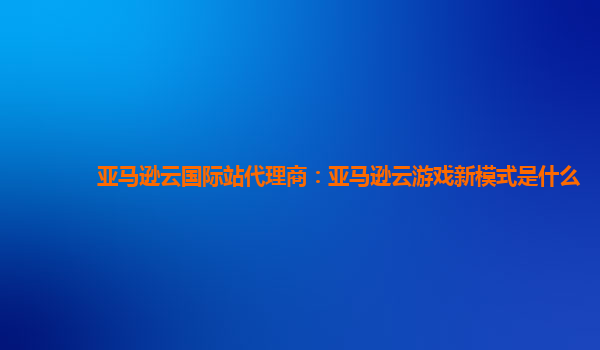 亚马逊云国际站代理商：亚马逊云游戏新模式是什么