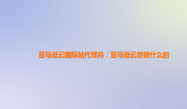 亚马逊云国际站代理商：亚马逊云是做什么的