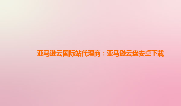 亚马逊云国际站代理商：亚马逊云盘安卓下载
