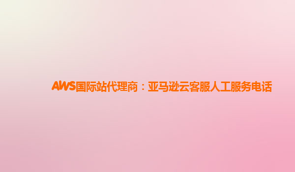 AWS国际站代理商：亚马逊云客服人工服务电话