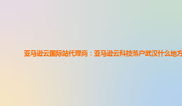 亚马逊云国际站代理商：亚马逊云科技落户武汉什么地方