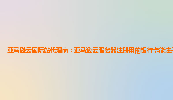 亚马逊云国际站代理商：亚马逊云服务器注册用的银行卡能注册几个号