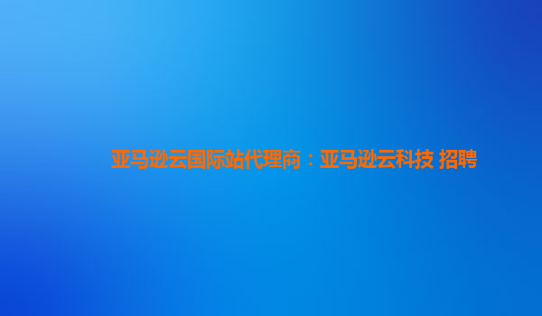 亚马逊云国际站代理商：亚马逊云科技 招聘