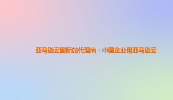 亚马逊云国际站代理商：中国企业用亚马逊云