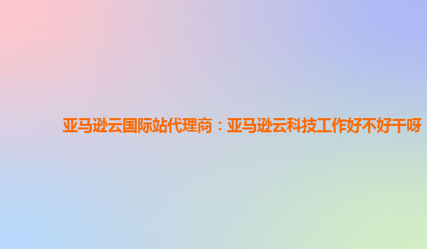 亚马逊云国际站代理商：亚马逊云科技工作好不好干呀