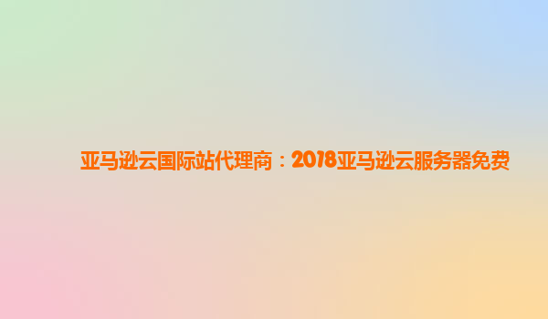 亚马逊云国际站代理商：2018亚马逊云服务器免费