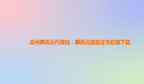 温州腾讯云代理商：腾讯云域名证书在哪下载
