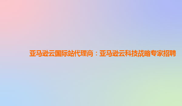 亚马逊云国际站代理商：亚马逊云科技战略专家招聘