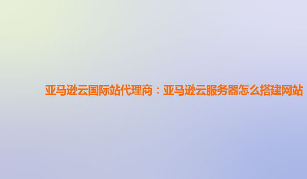 亚马逊云国际站代理商：亚马逊云服务器怎么搭建网站