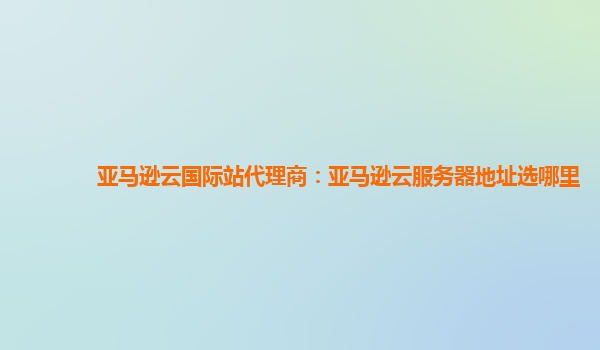 亚马逊云国际站代理商：亚马逊云服务器地址选哪里