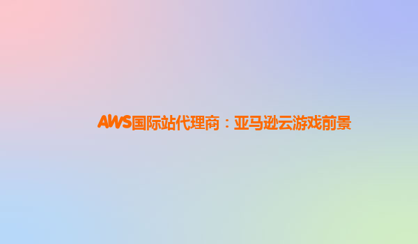 AWS国际站代理商：亚马逊云游戏前景