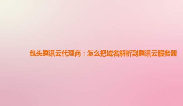 包头腾讯云代理商：怎么把域名解析到腾讯云服务器