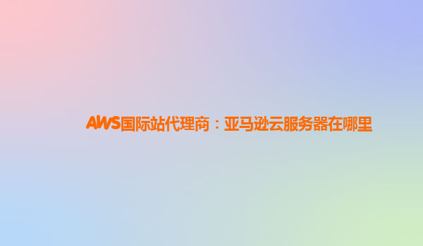 AWS国际站代理商：亚马逊云服务器在哪里