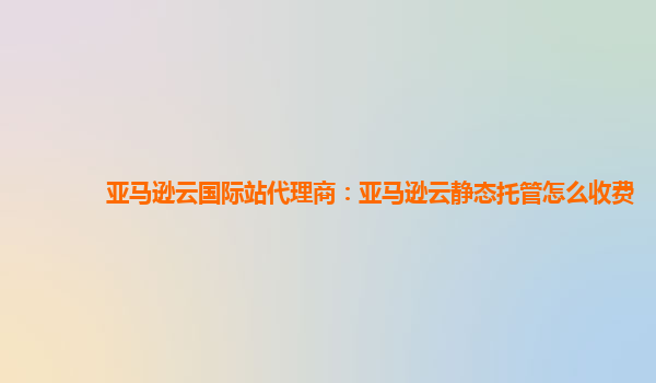 亚马逊云国际站代理商：亚马逊云静态托管怎么收费